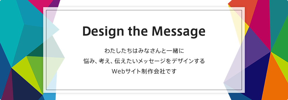 Design the Message　わたしたちはみなさんと一緒に 悩み、考え、伝えたいメッセージをデザインするWebサイト制作会社です